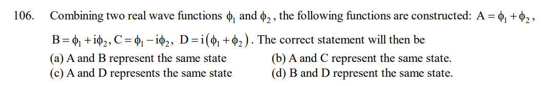 106.
Combining two real wave functions ₁ and 2, the following functions are constructed: A = ₁ + $₂₂
B =
= ₁ +i0₂, C = ₁ −i0₂, D=i(0₁ +0₂). The correct statement will then be
(a) A and B represent the same state
(c) A and D represents the same state
(b) A and C represent the same state.
(d) B and D represent the same state.