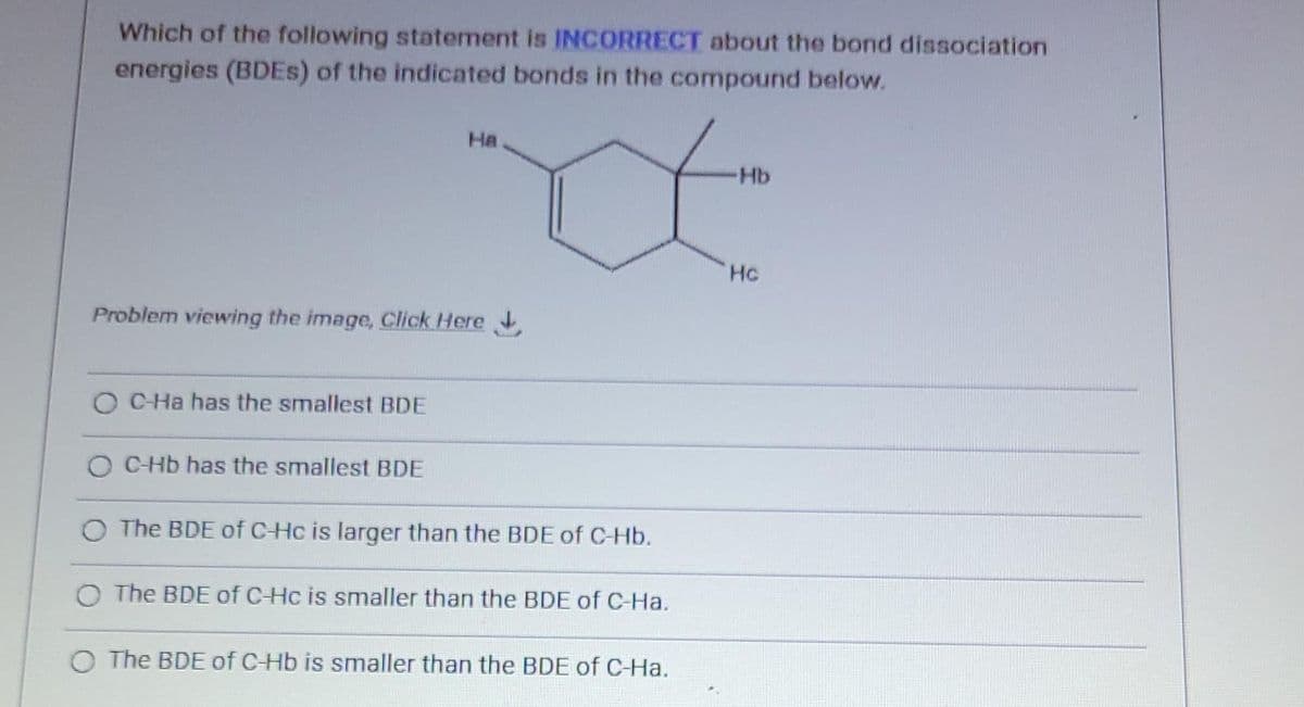 Which of the following statement is INCORRECT about the bond dissociation
energies (BDES) of the indicated bonds in the compound below.
НА
Problem viewing the image. Click Here
O C-Ha has the smallest BDE
O C-Hb has the smallest BDE
O The BDE of C-Hc is larger than the BDE of C-Hb.
O The BDE of C-Hc is smaller than the BDE of C-Ha.
O The BDE of C-Hb is smaller than the BDE of C-Ha.
Hb
Hc