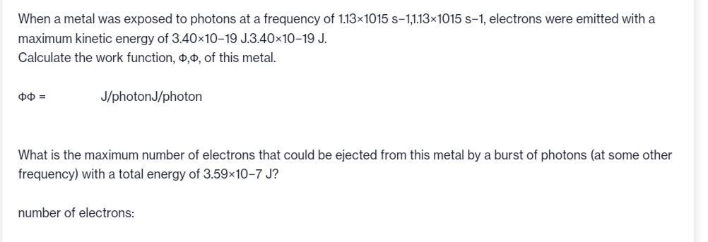 When a metal was exposed to photons at a frequency of 1.13×1015 s-1,1.13×1015 s-1, electrons were emitted with a
maximum kinetic energy of 3.40x10-19 J.3.40×10-19 J.
Calculate the work function, ,, of this metal.
ΦΦ =
J/photonJ/photon
What is the maximum number of electrons that could be ejected from this metal by a burst of photons (at some other
frequency) with a total energy of 3.59×10-7 J?
number of electrons: