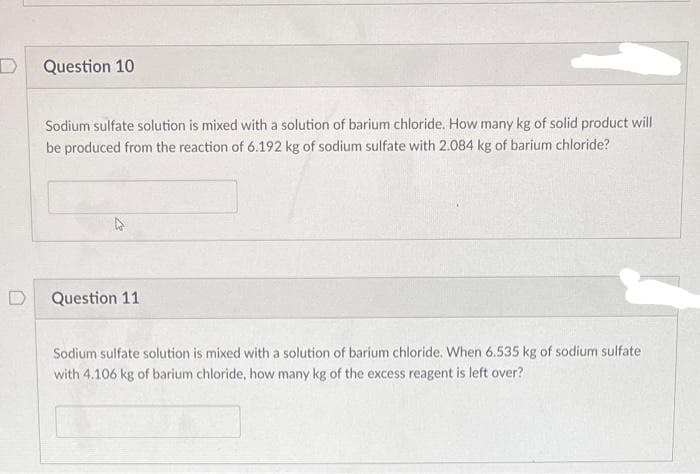 D
Question 10
Sodium sulfate solution is mixed with a solution of barium chloride. How many kg of solid product will
be produced from the reaction of 6.192 kg of sodium sulfate with 2.084 kg of barium chloride?
Question 11
Sodium sulfate solution is mixed with a solution of barium chloride. When 6.535 kg of sodium sulfate
with 4.106 kg of barium chloride, how many kg of the excess reagent is left over?