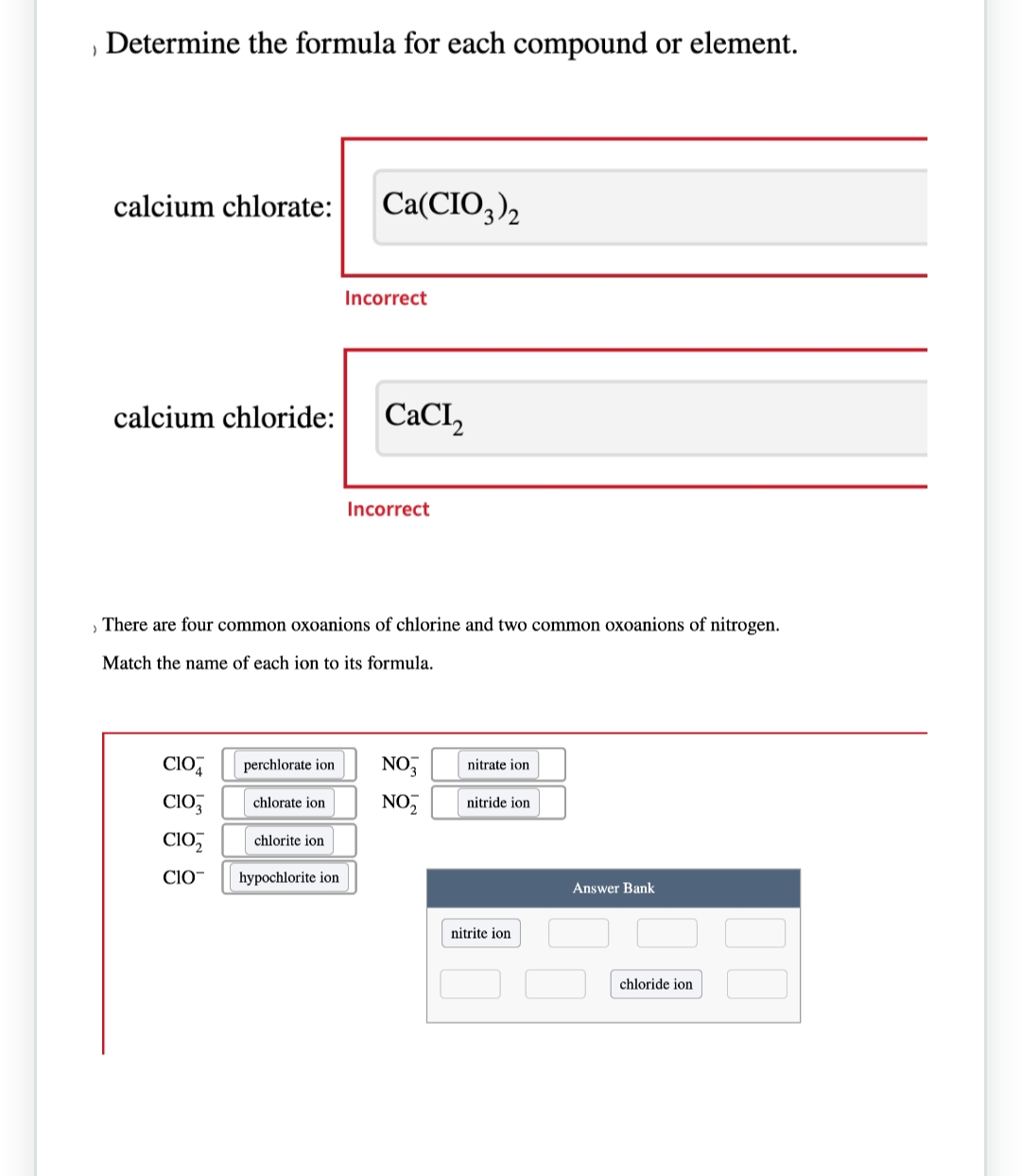 )
Determine the formula for each compound or element.
calcium chlorate: Ca(CIO3)2
calcium chloride:
CIO
CIO
CIO₂
CIO
perchlorate ion
› There are four common oxoanions of chlorine and two common oxoanions of nitrogen.
Match the name of each ion to its formula.
chlorate ion
chlorite ion
Incorrect
hypochlorite ion
CaCI,
Incorrect
NO3
NO₂
nitrate ion
nitride ion
nitrite ion
Answer Bank
chloride ion