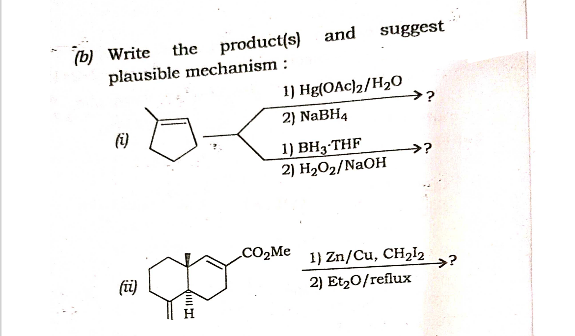 (b) Write the product(s)
plausible mechanism :
(i)
(ii)
IllII
and suggest
1) Hg(OAc)2/H₂0
2) NaBH4
1) BH3-THF
2) H₂O₂/NaOH
CO₂Me
→?
→?
1) Zn/Cu, CH₂12
2) Et₂0/reflux
>?
