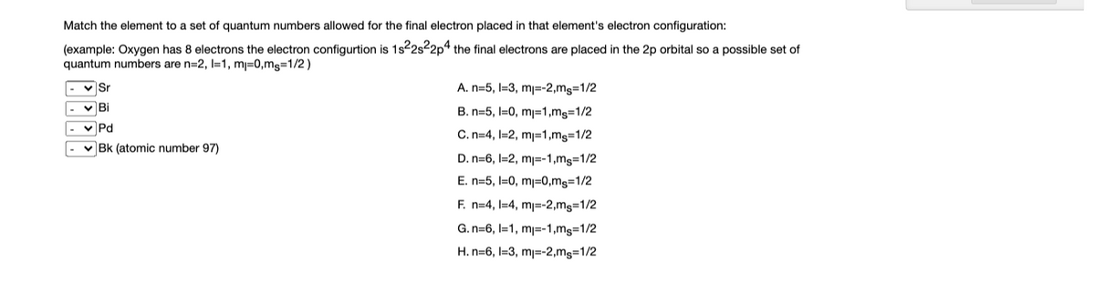 Match the element to a set of quantum numbers allowed for the final electron placed in that element's electron configuration:
(example: Oxygen has 8 electrons the electron configurtion is 1s²2s²2p4 the final electrons are placed in the 2p orbital so a possible set of
quantum numbers are n=2, 1=1, m=0,ms=1/2)
Sr
Bi
✓Pd
✓ Bk (atomic number 97)
A. n=5, 1-3, m₁=-2,ms=1/2
B. n=5, I=0, m₁=1,ms=1/2
C. n=4, 1-2, m₁=1,ms=1/2
D. n=6, 1-2, m₁=-1,ms=1/2
E. n=5, 10, m₁=0,ms=1/2
F. n=4, 1-4, m₁=-2,ms=1/2
G. n-6, 1-1, m=-1,ms=1/2
H. n=6, 1-3, m₁=-2,ms=1/2
