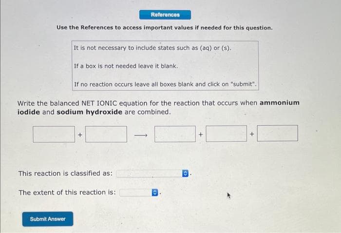 Use the References to access important values if needed for this question.
It is not necessary to include states such as (aq) or (s)..
If a box is not needed leave it blank.
Submit Answer
References
If no reaction occurs leave all boxes blank and click on "submit".
Write the balanced NET IONIC equation for the reaction that occurs when ammonium
iodide and sodium hydroxide are combined.
+
This reaction is classified as:
The extent of this reaction is:
-
+
+
