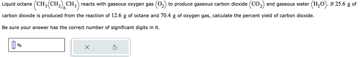 Liquid octane (CH₂(CH₂) CH3) reacts with gaseous oxygen gas (0₂) to produce gaseous carbon dioxide (CO₂) and gaseous water (H₂O). If 25.6 g of
carbon dioxide is produced from the reaction of 12.6 g of octane and 70.4 g of oxygen gas, calculate the percent yield of carbon dioxide.
Be sure your answer has the correct number of significant digits in it.
1%
×
5