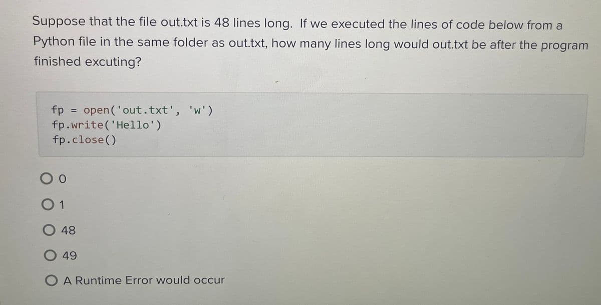 Suppose that the file out.txt is 48 lines long. If we executed the lines of code below from a
Python file in the same folder as out.txt, how many lines long would out.txt be after the program
finished excuting?
fp
=
open('out.txt', 'w')
fp.write('Hello')
fp.close()
О о
0 1
O 48
O 49
O A Runtime Error would occur