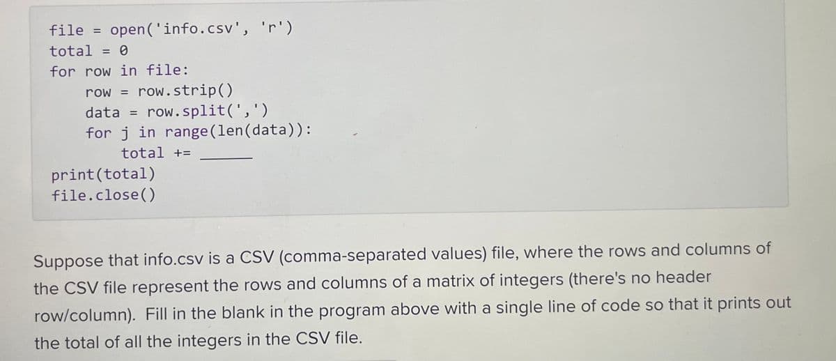 file = open('info.csv', 'r')
total = 0
for row in file:
row = row.strip()
data = row.split(',')
for j in range (len (data)):
total +=
print (total)
file.close()
Suppose that info.csv is a CSV (comma-separated values) file, where the rows and columns of
the CSV file represent the rows and columns of a matrix of integers (there's no header
row/column). Fill in the blank in the program above with a single line of code so that it prints out
the total of all the integers in the CSV file.
