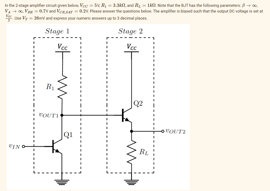 In the 2-stage amplifier circuit given below, Vcc=5V, R₁ = 3.3k, and R₁ = 1kn. Note that the BJT has the following parameters: ß → ∞,
VA → ∞, VBE = 0.7V and VCE,SAT = 0.2V. Please answer the questions below. The amplifier is biased such that the output DC voltage is set at
Use VT = 26mV and express your numeric answers up to 3 decimal places.
Vcc
2
Stage 1
Stage 2
Vcc
Vcc
UIN
R₁
m
VOUT1
23
RL
I
VOUT2