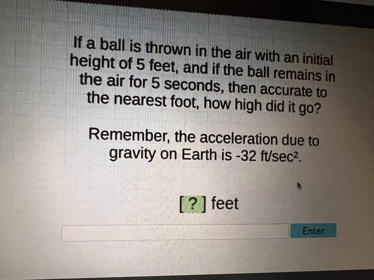 If a ball is thrown in the air with an initial
height of 5 feet, and if the ball remains in
the air for 5 seconds, then accurate to
the nearest foot, how high did it go?
Remember, the acceleration due to
gravity on Earth is -32 ft/sec2.
[?] feet
Enter
