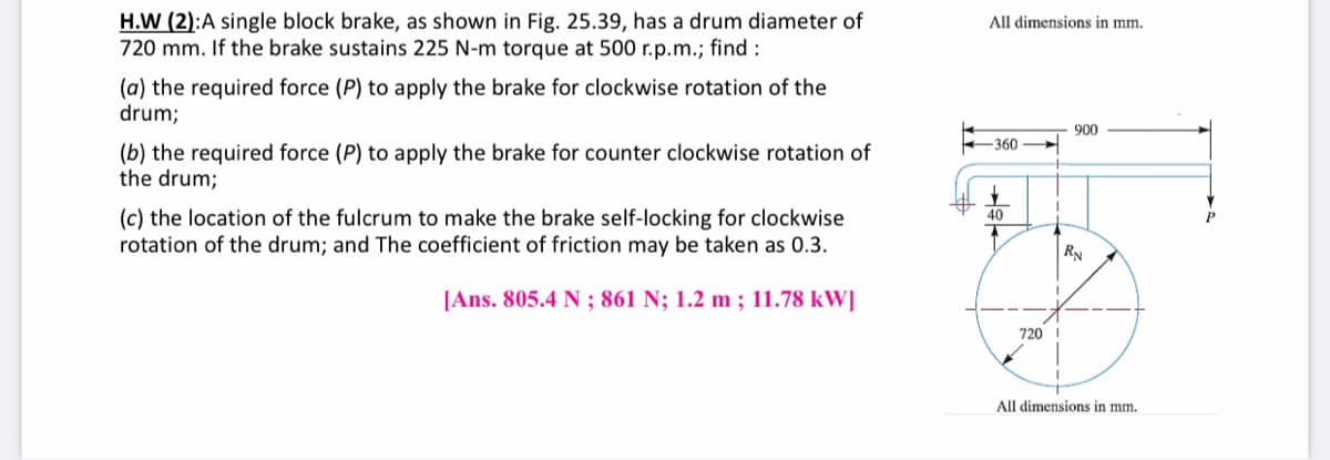 H.W (2):A single block brake, as shown in Fig. 25.39, has a drum diameter of
720 mm. If the brake sustains 225 N-m torque at 500 r.p.m.; find :
All dimensions in mm.
(a) the required force (P) to apply the brake for clockwise rotation of the
drum;
900
360
(b) the required force (P) to apply the brake for counter clockwise rotation of
the drum;
(c) the location of the fulcrum to make the brake self-locking for clockwise
rotation of the drum; and The coefficient of friction may be taken as 0.3.
40
RN
[Ans. 805.4 N ; 861 N; 1.2 m ; 11.78 kW]
720 I
All dimensions in mm.
