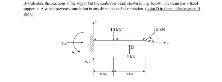 B/ Calculate the reactions at the support in the cantilever beam shown in Fig. below. The beam has a fixed
support at A which prevents translation in any direction and also rotation. (point D in the middle between B
and C)
10 kN
15 kN
RA
5 kN
RAV
04m
06 m
