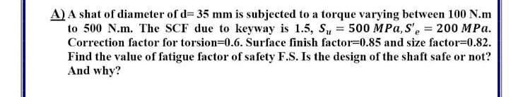 A) A shat of diameter of d= 35 mm is subjected to a torque varying between 100 N.m
to 500 N.m. The SCF due to keyway is 1.5, Su = 500 MPa, S', = 200 MPa.
Correction factor for torsion=0.6. Surface finish factor=0.85 and size factor=0.82.
Find the value of fatigue factor of safety F.S. Is the design of the shaft safe or not?
And why?
