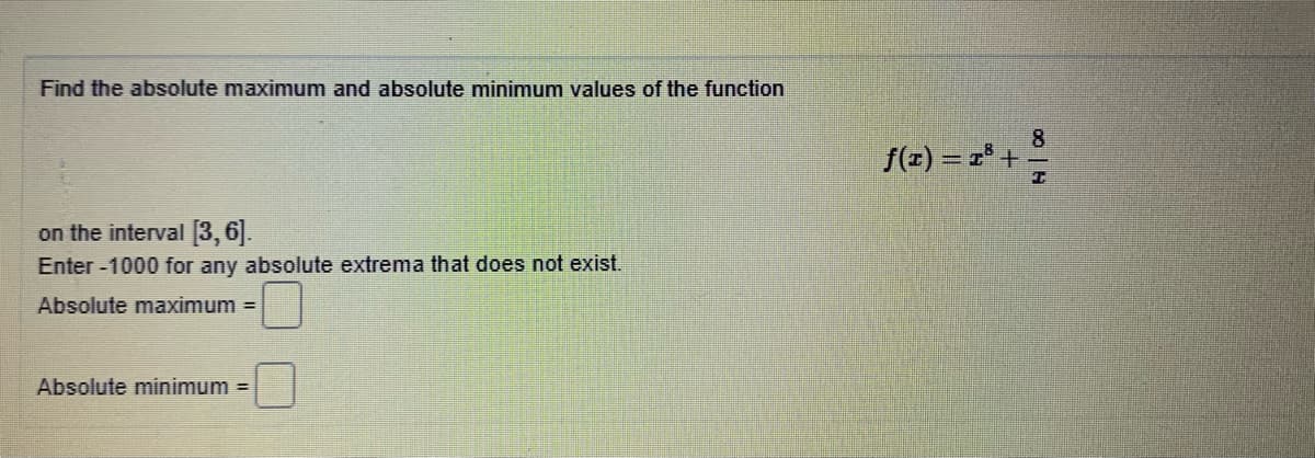Find the absolute maximum and absolute minimum values of the function
8
f(z) = r° +
on the interval [3,6].
Enter -1000 for any absolute extrema that does not exist.
Absolute maximum =
Absolute minimum =
