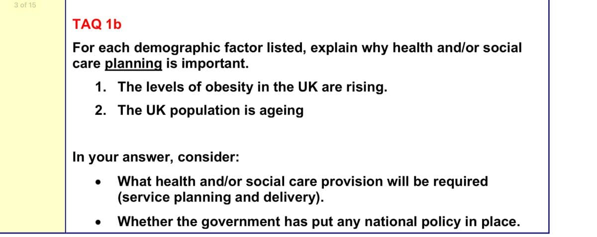 3 of 15
TAQ 1b
For each demographic factor listed, explain why health and/or social
care planning is important.
1. The levels of obesity in the UK are rising.
2. The UK population is ageing
In your answer, consider:
What health and/or social care provision will be required
(service planning and delivery).
Whether the government has put any national policy in place.