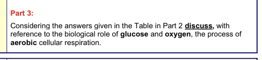 Part 3:
Considering the answers given in the Table in Part 2 discuss, with
reference to the biological role of glucose and oxygen, the process of
aerobic cellular respiration.