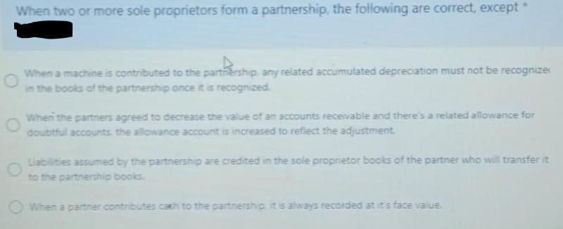 When two or more sole proprietors form a partnership, the following are correct, except*
When a machine is contributed to the partnership. any related accumulated depreciation must not be recognizer
in the books of the partnership once it is recognized.
When the partners agreed to decrease the value of an accounts receivable and there's a related allowance for
doubtful accounts. the allowance account is increased to refiect the adjustment.
Liabilities assumed by the partnership are credited in the sole proprietor books of the partner who will transfer it
to the partnership books.
When a partner contributes cash to the partnership. it is always recorded at it s face value
