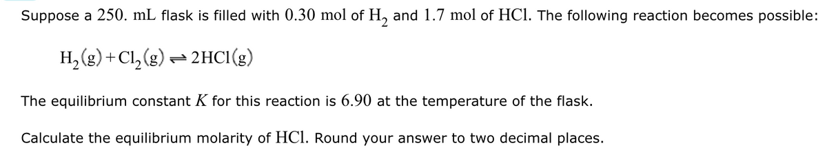 Suppose a 250. mL flask is filled with 0.30 mol of H₂ and 1.7 mol of HCl. The following reaction becomes possible:
H2(g) + Cl2(g)=2HCl(g)
The equilibrium constant K for this reaction is 6.90 at the temperature of the flask.
Calculate the equilibrium molarity of HCl. Round your answer to two decimal places.
