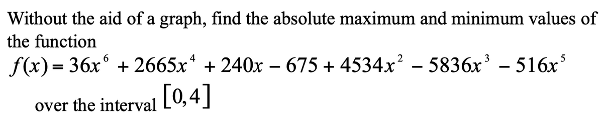 Without the aid of a graph, find the absolute maximum and minimum values of
the function
f(x) = 36x° + 2665x* + 240x – 675 + 4534x? – 5836x' – 516x
5
over the interval [0,4|
