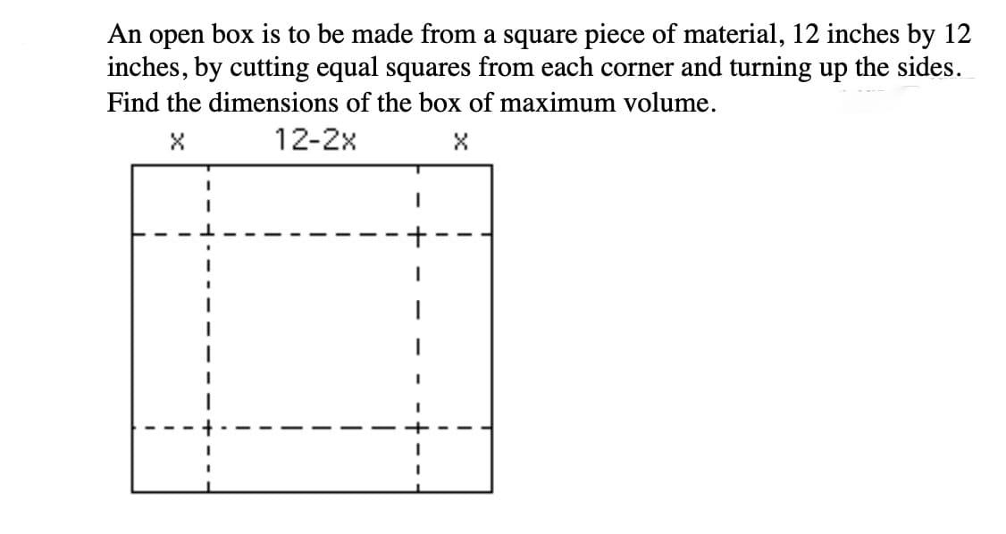 An open box is to be made from a square piece of material, 12 inches by 12
inches, by cutting equal squares from each corner and turning up the sides.
Find the dimensions of the box of maximum volume.
12-2x
+

