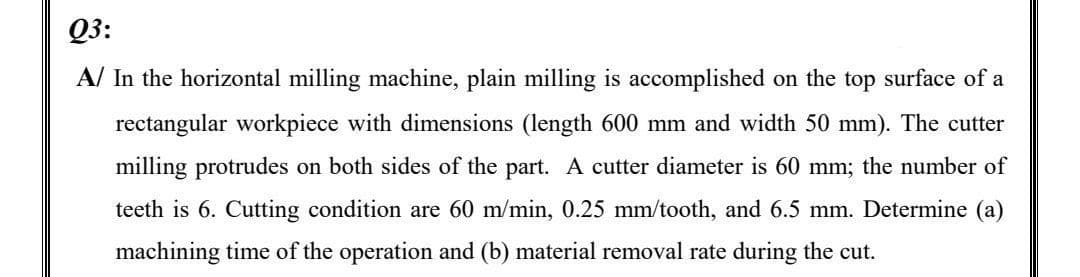 Q3:
A/ In the horizontal milling machine, plain milling is accomplished on the top surface of a
rectangular workpiece with dimensions (length 600 mm and width 50 mm). The cutter
milling protrudes on both sides of the part. A cutter diameter is 60 mm; the number of
teeth is 6. Cutting condition are 60 m/min, 0.25 mm/tooth, and 6.5 mm. Determine (a)
machining time of the operation and (b) material removal rate during the cut.
