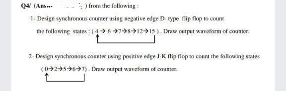 from the following :
1- Design synchronous counter using negative edge D- type flip flop to count
the following states :(4 678>12>15 ). Draw output waveform of counter.
Q4 (Answ-
2- Design synchronous counter using positive edge J-K flip flop to count the following states
(0-2→5>6>7). Draw output waveform of counter.
