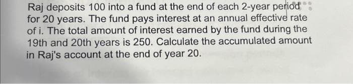 Raj deposits 100 into a fund at the end of each 2-year period
for 20 years. The fund pays interest at an annual effective rate
of i. The total amount of interest earned by the fund during the
19th and 20th years is 250. Calculate the accumulated amount
in Raj's account at the end of year 20.