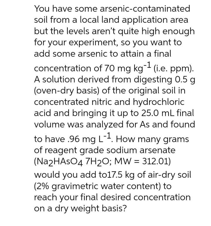 You have some arsenic-contaminated
soil from a local land application area
but the levels aren't quite high enough
for your experiment, so you want to
add some arsenic to attain a final
concentration of 70 mg kg- (i.e. ppm).
A solution derived from digesting 0.5 g
(oven-dry basis) of the original soil in
concentrated nitric and hydrochloric
acid and bringing it up to 25.0 mL final
volume was analyzed for As and found
to have .96 mg L-. How many grams
of reagent grade sodium arsenate
(Na2HAsO4 7H2O; MW = 312.01)
would you add to17.5 kg of air-dry soil
(2% gravimetric water content) to
reach your final desired concentration
on a dry weight basis?
