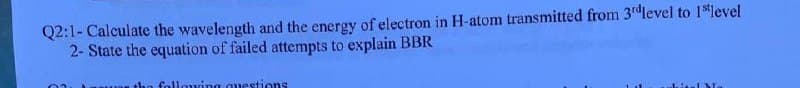 Q2:1- Calculate the wavelength and the energy of electron in H-atom transmitted from 3rd level to 1¹level
2- State the equation of failed attempts to explain BBR
following questions