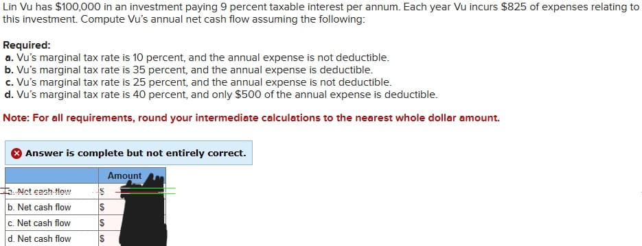 Lin Vu has $100,000 in an investment paying 9 percent taxable interest per annum. Each year Vu incurs $825 of expenses relating to
this investment. Compute Vu's annual net cash flow assuming the following:
Required:
a. Vu's marginal tax rate is 10 percent, and the annual expense is not deductible.
b. Vu's marginal tax rate is 35 percent, and the annual expense is deductible.
c. Vu's marginal tax rate is 25 percent, and the annual expense is not deductible.
d. Vu's marginal tax rate is 40 percent, and only $500 of the annual expense is deductible.
Note: For all requirements, round your intermediate calculations to the nearest whole dollar amount.
Answer is complete but not entirely correct.
Not cash flow
b. Net cash flow
$
c. Net cash flow
$
d. Net cash flow
$
Amount