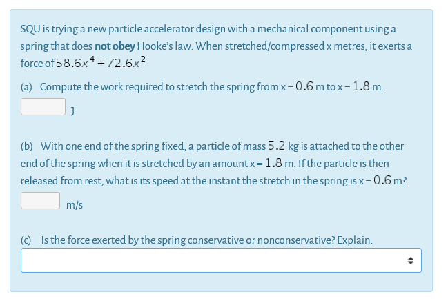 SQU is trying a new particle accelerator design with a mechanical component using a
spring that does not obey Hooke's law. When stretched/compressed x metres, it exerts a
force of 58.6x4 +72.6x?
(a) Compute the work required to stretch the spring from x= 0.6 m to x = 1.8 m.
(b) With one end of the spring fixed, a particle of mass 5.2 kg is attached to the other
end of the spring when it is stretched by an amount x= 1.8 m. Ifthe particle is then
released from rest, what is its speed at the instant the stretch in the spring is x= 0.6 m?
m/s
