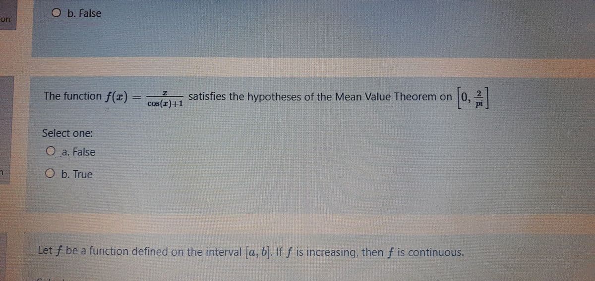 O b. False
The function f(I)
satisfies the hypotheses of the Mean Value Theorem on |0,
cos(7) |1
Select one:
O a. False
O b. True
Let f be a function defined on the interval a, b. If f is increasing, then f is continuous.
