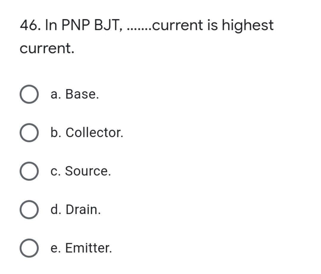 46. In PNP BJT, .......current is highest
current.
O a. Base.
O b. Collector.
O c. Source.
O d. Drain.
O e. Emitter.