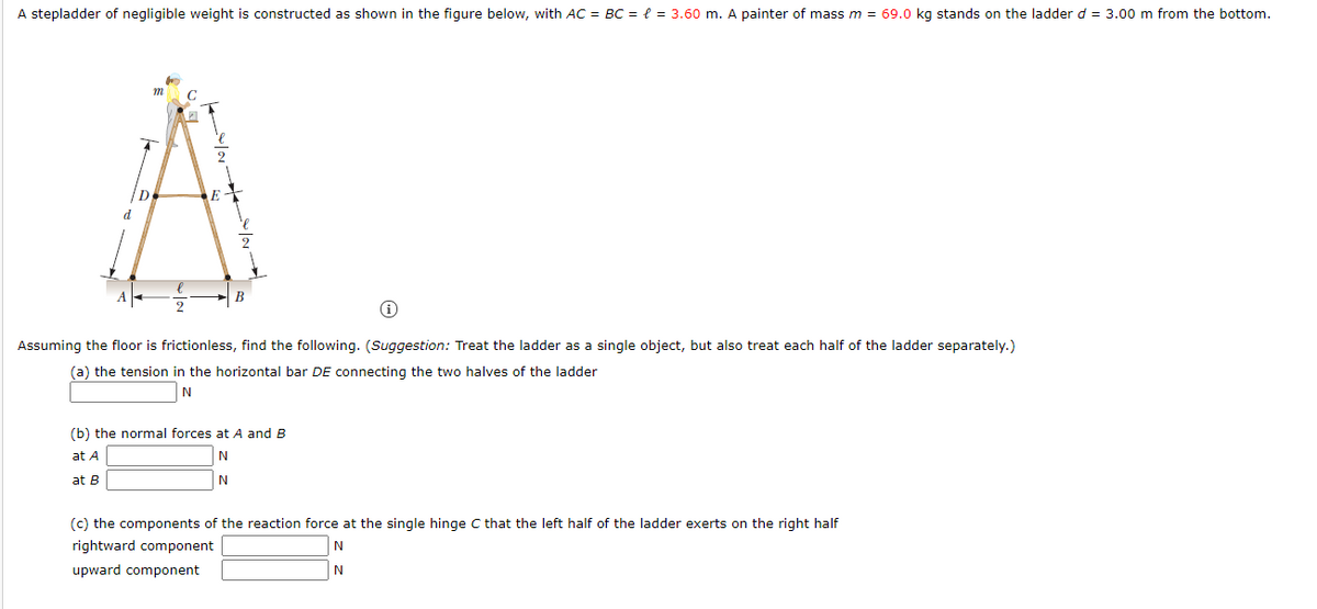 A stepladder of negligible weight is constructed as shown in the figure below, with AC = BC = { = 3.60 m. A painter of mass m = 69.0 kg stands on the ladder d = 3.00 m from the bottom.
m
C
d
В
Assuming the floor is frictionless, find the following. (Suggestion: Treat the ladder as a single object, but also treat each half of the ladder separately.)
(a) the tension in the horizontal bar DE connecting the two halves of the ladder
N
(b) the normal forces at A and B
at A
at B
N
(c) the components of the reaction force at the single hinge C that the left half of the ladder exerts on the right half
rightward component
upward component

