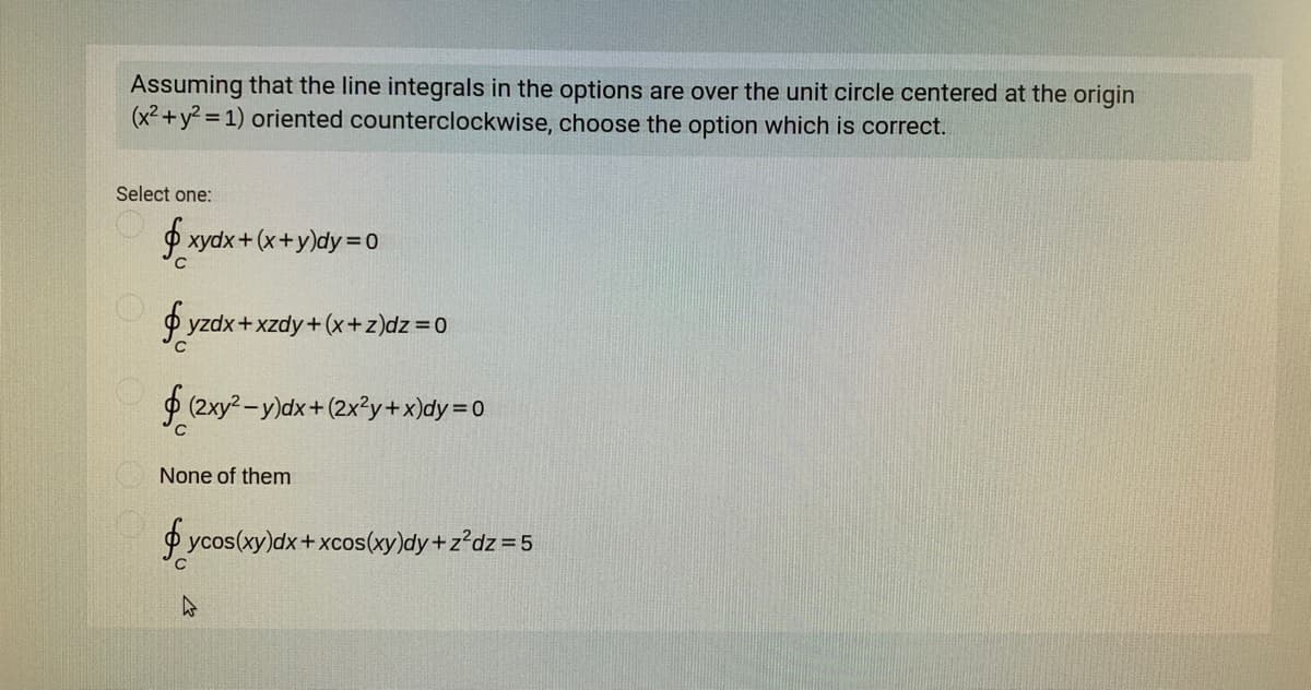 Assuming that the line integrals in the options are over the unit circle centered at the origin
(x2 +y2 = 1) oriented counterclockwise, choose the option which is correct.
Select one:
P xydx+(x+y)dy= 0
yzdx+xzdy+(x+z)dz=0
f (2xy? -y)dx+(2x?y+x)dy = 0
None of them
P ycos(xy)dx+xcosxy)dy+z?dz=5
