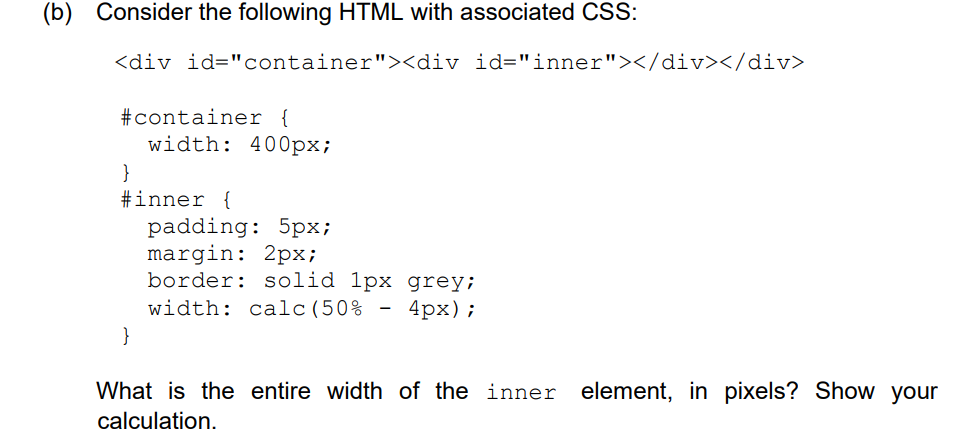 Consider the following HTML with associated CSS:
<div id="container"><div id="inner"></div></div>
#container {
width: 400px;
}
#inner {
padding: 5px;
margin: 2px;
border: solid 1px grey;
width: calc(50%
-
4px);
}
What is the entire width of the inner element, in pixels? Show your
calculation.