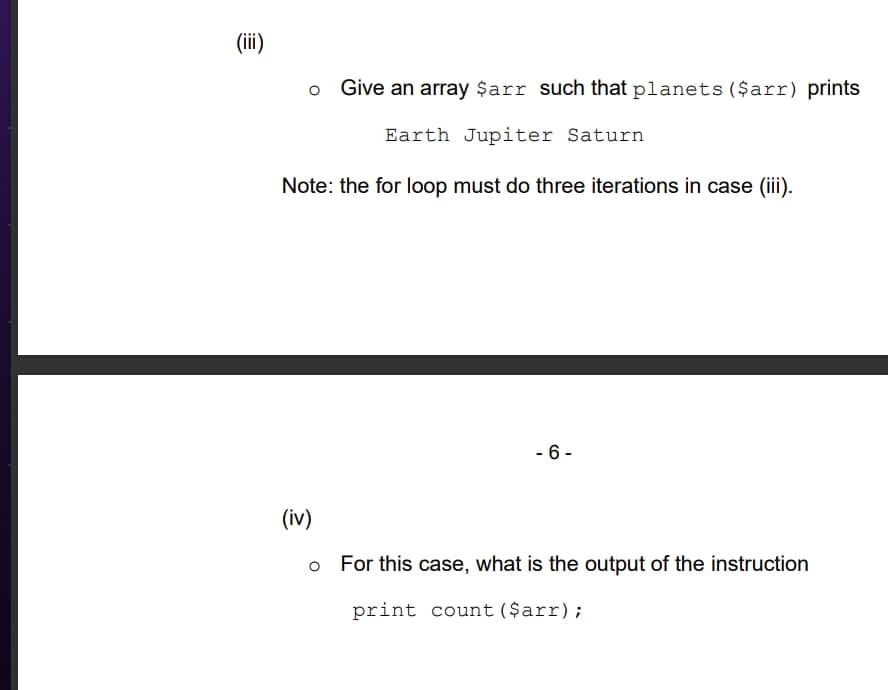 (iii)
Give an array $arr such that planets ($arr) prints
Earth Jupiter Saturn
Note: the for loop must do three iterations in case (iii).
- 6-
(iv)
For this case, what is the output of the instruction
print count ($arr);