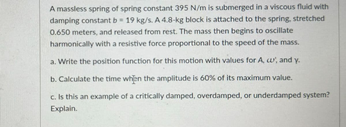A massless spring of spring constant 395 N/m is submerged in a viscous fluid with
damping constant b = 19 kg/s. A 4.8-kg block is attached to the spring, stretched
0.650 meters, and released from rest. The mass then begins to oscillate
harmonically with a resistive force proportional to the speed of the mass.
a. Write the position function for this motion with values for A, c', and y.
b. Calculate the time when the amplitude is 60% of its maximum value.
c. Is this an example of a critically damped, overdamped, or underdamped system?
Explain.