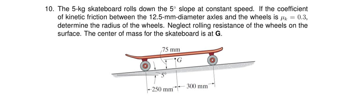 10. The 5-kg skateboard rolls down the 5° slope at constant speed. If the coefficient
of kinetic friction between the 12.5-mm-diameter axles and the wheels is k = 0.3,
determine the radius of the wheels. Neglect rolling resistance of the wheels on the
surface. The center of mass for the skateboard is at G.
75 mm
5°
-250 mm
G
300 mm
