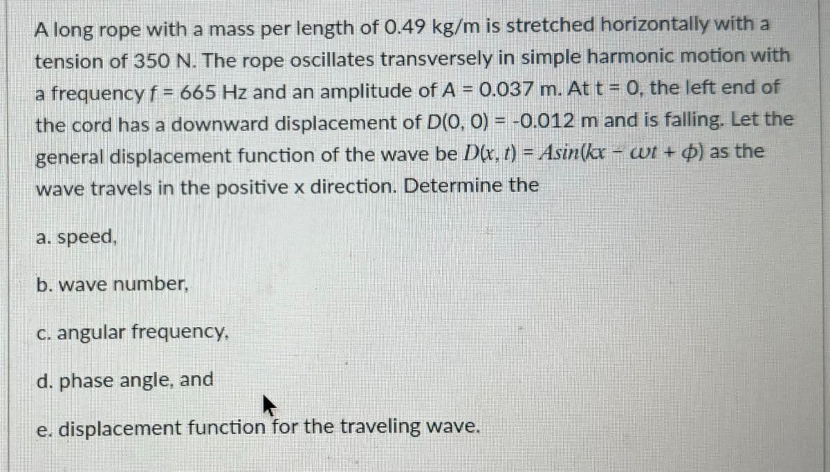 A long rope with a mass per length of 0.49 kg/m is stretched horizontally with a
tension of 350 N. The rope oscillates transversely in simple harmonic motion with
a frequency f = 665 Hz and an amplitude of A = 0.037 m. At t = 0, the left end of
the cord has a downward displacement of D(0, 0) = -0.012 m and is falling. Let the
general displacement function of the wave be Dlx, t) = Asin(kx - wt + ) as the
wave travels in the positive x direction. Determine the
a. speed,
b. wave number,
c. angular frequency,
d. phase angle, and
e. displacement function for the traveling wave.