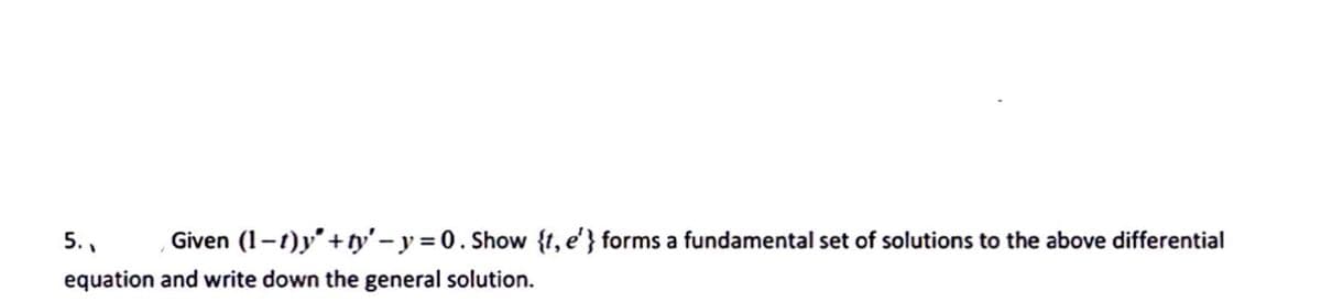 5., Given (1-1)y' + ty'-y = 0. Show {t, e'} forms a fundamental set of solutions to the above differential
equation and write down the general solution.