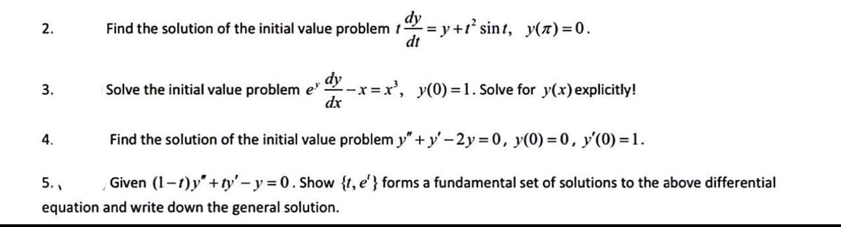 2.
3.
Find the solution of the initial value problem t dy=y+t² sint, y(z)=0.
dt
4.
Solve the initial value problem e
dy_x=x², y(0)=1. Solve for y(x) explicitly!
dx
Find the solution of the initial value problem y"+y'-2y = 0, y(0) = 0, y'(0)=1.
5..
Given (1-1)y"+ty' - y =0. Show {t, e'} forms a fundamental set of solutions to the above differential
equation and write down the general solution.