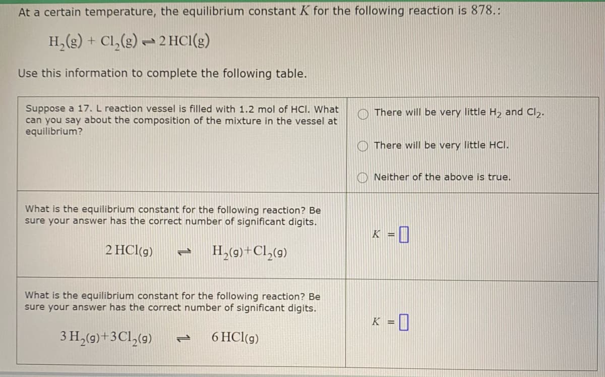 At a certain temperature, the equilibrium constant K for the following reaction is 878.:
H,(g) + Cl,(s) = 2 HCI(g)
Use this information to complete the following table.
Suppose a 17. L reaction vessel is filled with 1.2 mol of HCI. What
can you say about the composition of the mixture in the vessel at
equilibrium?
There will be very little H2 and Cl,.
O There will be very little HCI.
Neither of the above is true.
What is the equilibrium constant for the following reaction? Be
sure your answer has the correct number of significant digits.
2 HCl(g)
H,(9)+Cl,(9)
1,
What is the equilibrium constant for the following reaction? Be
sure your answer has the correct number of significant digits.
K = ]
3 H,(9)+3Cl,(9)
6 HCl(g)
1L

