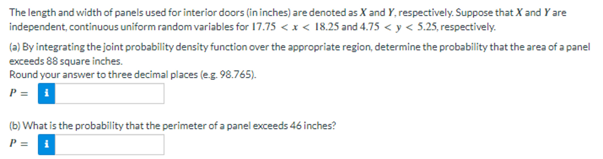 The length and width of panels used for interior doors (in inches) are denoted as X and Y, respectively. Suppose that X and Y are
independent, continuous uniform random variables for 17.75 < x < 18.25 and 4.75 < y < 5.25, respectively.
(a) By integrating the joint probability density function over the appropriate region, determine the probability that the area of a panel
exceeds 88 square inches.
Round your answer to three decimal places (e.g. 98.765).
P =
(b) What is the probability that the perimeter of a panel exceeds 46 inches?
P =