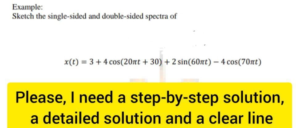 Example:
Sketch the single-sided and double-sided spectra of
x(t) = 3 + 4 cos(20nt +30) + 2 sin(60πt) - 4 cos(70nt)
Please, I need a step-by-step solution,
a detailed solution and a clear line
