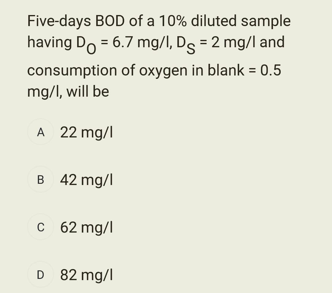 Five-days BOD of a 10% diluted sample
having Do = 6.7 mg/l, D = 2 mg/l and
consumption of oxygen in blank = 0.5
mg/l, will be
A 22 mg/l
B 42 mg/l
c 62 mg/l
D 82 mg/l