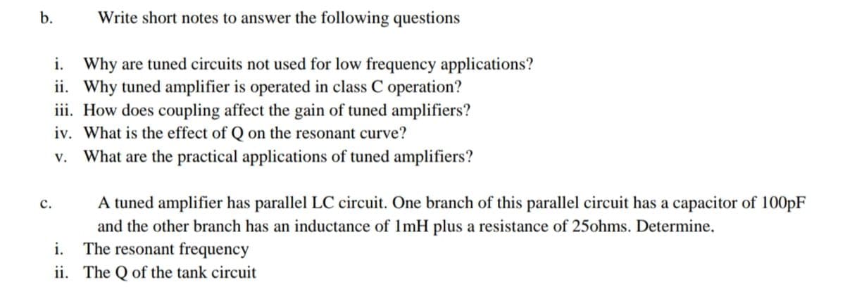 b.
Write short notes to answer the following questions
i. Why are tuned circuits not used for low frequency applications?
ii. Why tuned amplifier is operated in class C operation?
iii. How does coupling affect the gain of tuned amplifiers?
iv. What is the effect of Q on the resonant curve?
v. What are the practical applications of tuned amplifiers?
с.
A tuned amplifier has parallel LC circuit. One branch of this parallel circuit has a capacitor of 100pF
and the other branch has an inductance of 1mH plus a resistance of 25ohms. Determine,
i. The resonant frequency
ii. The Q of the tank circuit
