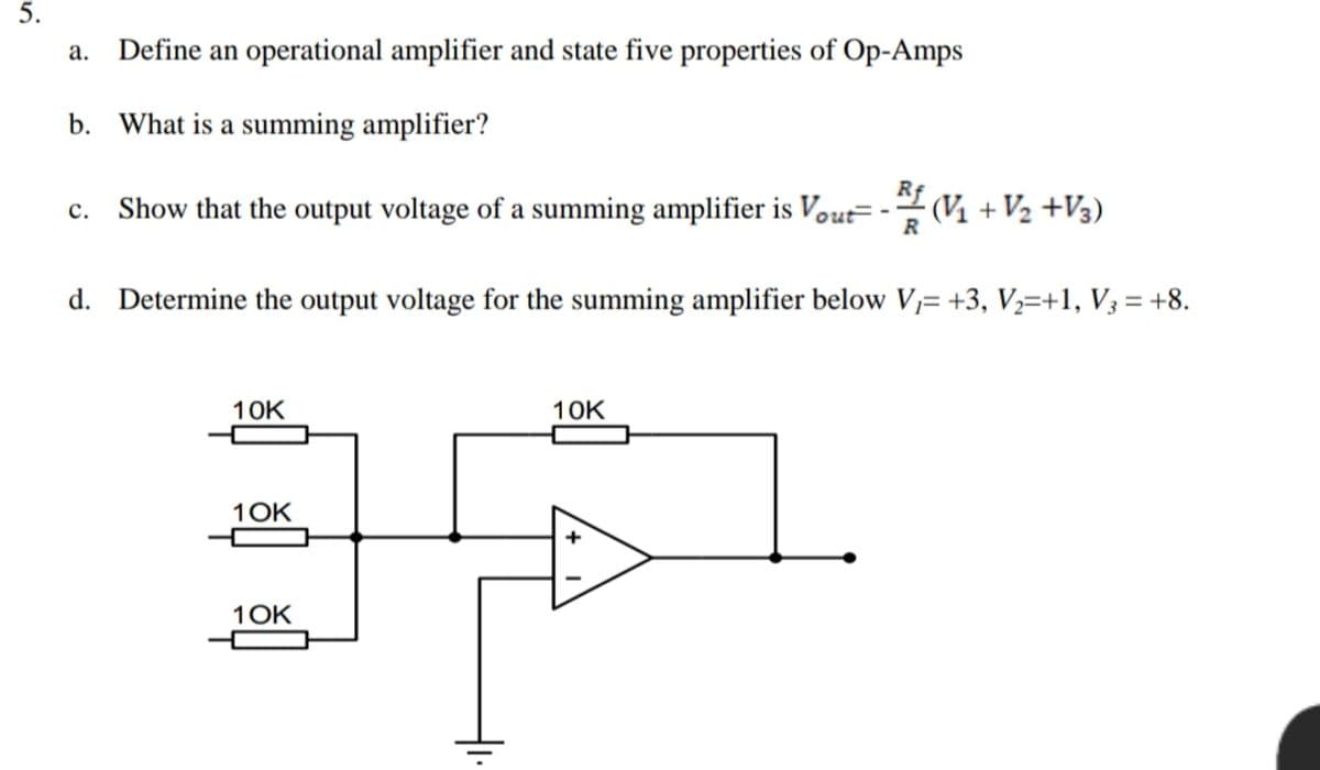 5.
Define an operational amplifier and state five properties of Op-Amps
b. What is a summing amplifier?
c. Show that the output voltage of a summing amplifier is Vout= - (V1 + V2 +V3)
d. Determine the output voltage for the summing amplifier below V,= +3, V½=+1, V3 = +8.
10K
10K
1OK
1OK
