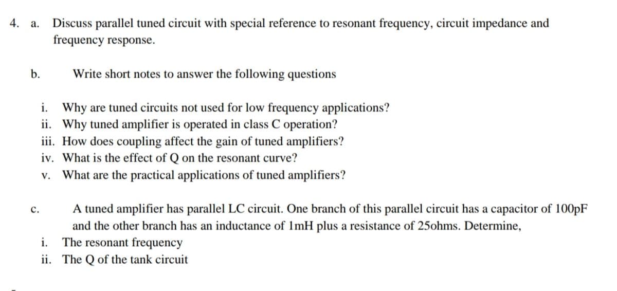Discuss parallel tuned circuit with special reference to resonant frequency, circuit impedance and
frequency response.
Write short notes to answer the following questions
i. Why are tuned circuits not used for low frequency applications?
ii. Why tuned amplifier is operated in class C operation?
iii. How does coupling affect the gain of tuned amplifiers?
iv. What is the effect of Q on the resonant curve?
v. What are the practical applications of tuned amplifiers?
A tuned amplifier has parallel LC circuit. One branch of this parallel circuit has a capacitor of 100PF
с.
and the other branch has an inductance of 1mH plus a resistance of 25ohms. Determine,
i. The resonant frequency
ii. The Q of the tank circuit
b.
4.

