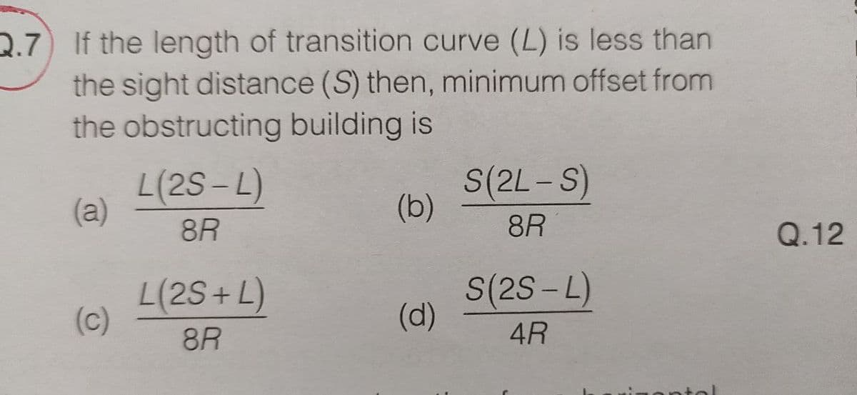 Q.7) If the length of transition curve (L) is less than
the sight distance (S) then, minimum offset from
the obstructing building is
L(2S-L)
(a)
(b)
S(2L-S)
8R
8R
L(2S+L)
8R
S(2S-L)
(c)
(d)
4R
Q.12