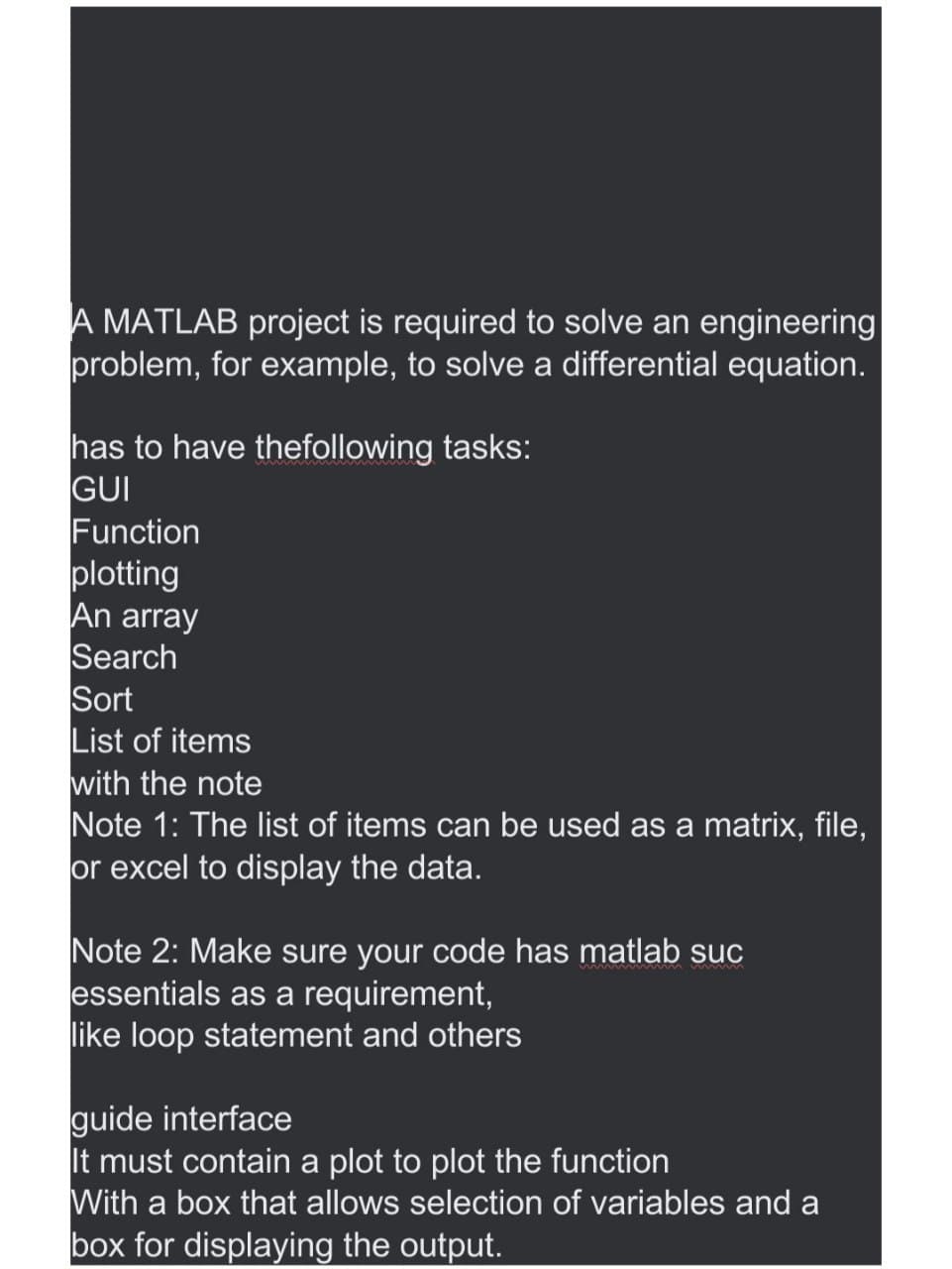 A MATLAB project is required to solve an engineering
problem, for example, to solve a differential equation.
has to have the following tasks:
GUI
Function
plotting
An array
Search
Sort
List of items
with the note
Note 1: The list of items can be used as a matrix, file,
or excel to display the data.
Note 2: Make sure your code has matlab suc
essentials as a requirement,
like loop statement and others
guide interface
It must contain a plot to plot the function
With a box that allows selection of variables and a
box for displaying the output.